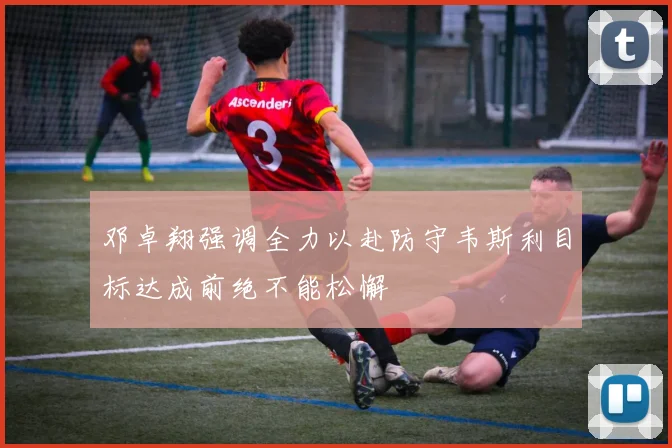 邓卓翔强调全力以赴防守韦斯利目标达成前绝不能松懈