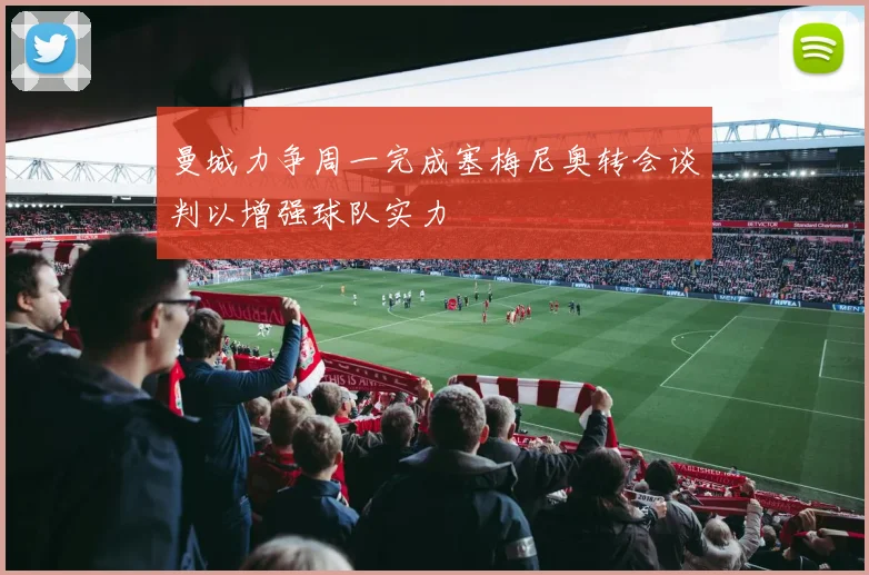 曼城力争周一完成塞梅尼奥转会谈判以增强球队实力