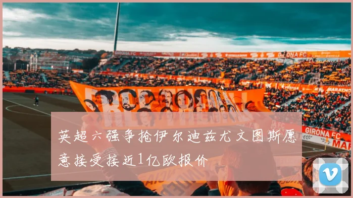 英超六强争抢伊尔迪兹尤文图斯愿意接受接近1亿欧报价