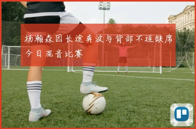 杨瀚森因长途奔波与背部不适缺席今日混音比赛