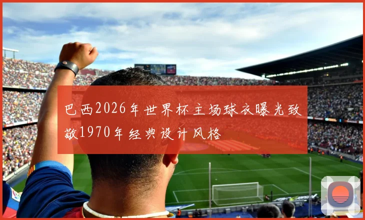 巴西2026年世界杯主场球衣曝光致敬1970年经典设计风格