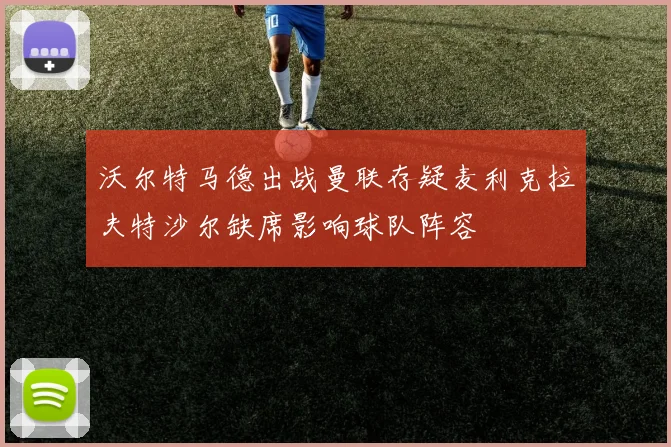 沃尔特马德出战曼联存疑麦利克拉夫特沙尔缺席影响球队阵容