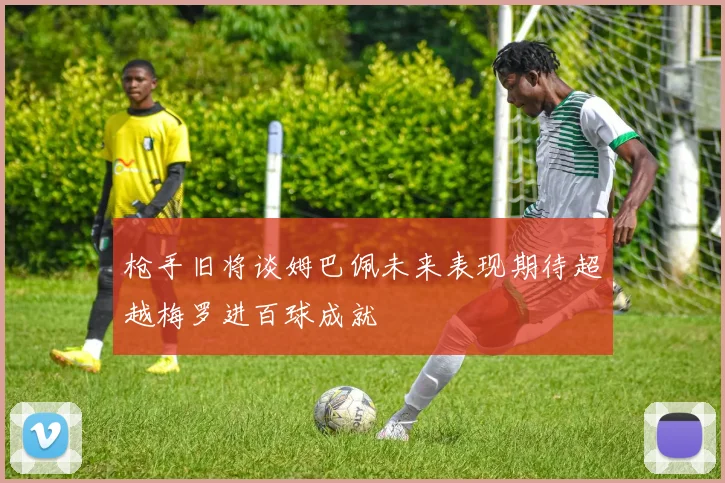 枪手旧将谈姆巴佩未来表现期待超越梅罗进百球成就