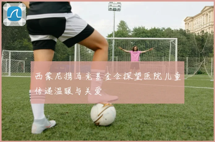 西蒙尼携马竞基金会探望医院儿童传递温暖与关爱