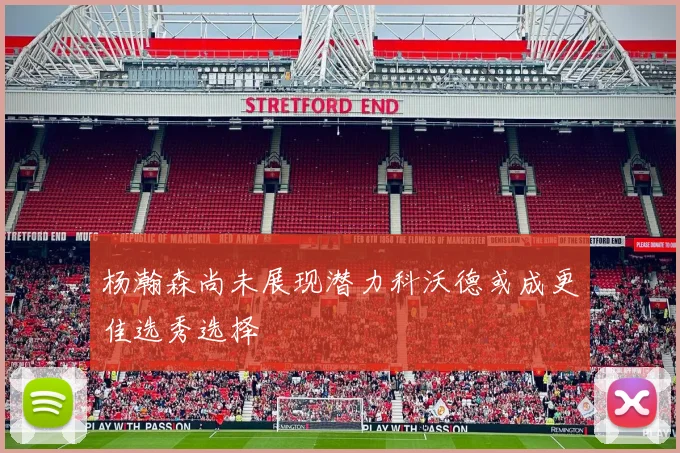 杨瀚森尚未展现潜力科沃德或成更佳选秀选择